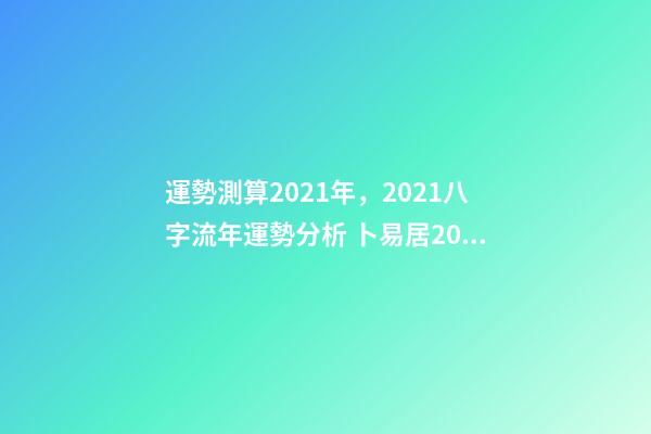 運勢測算2021年，2021八字流年運勢分析 卜易居2021年運勢，2021年生肖運勢大全